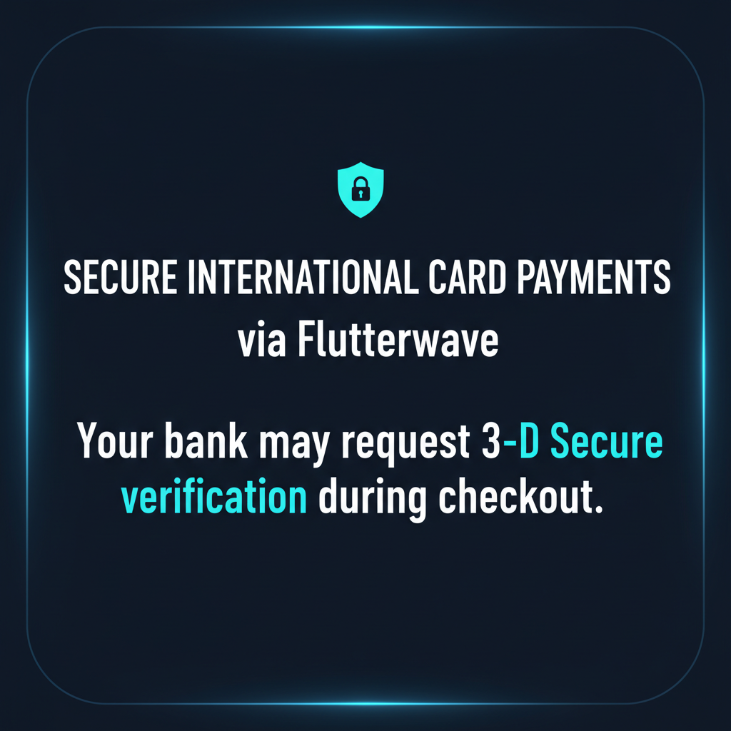 Secure international card payments via Flutterwave. Your bank may ask you to complete a 3-D Secure verification, such as an OTP, banking-app approval, or issuer verification page. If your payment is declined, please try another card or contact your bank.